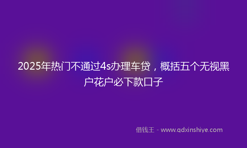 2025年热门不通过4s办理车贷，概括五个无视黑户花户必下款口子