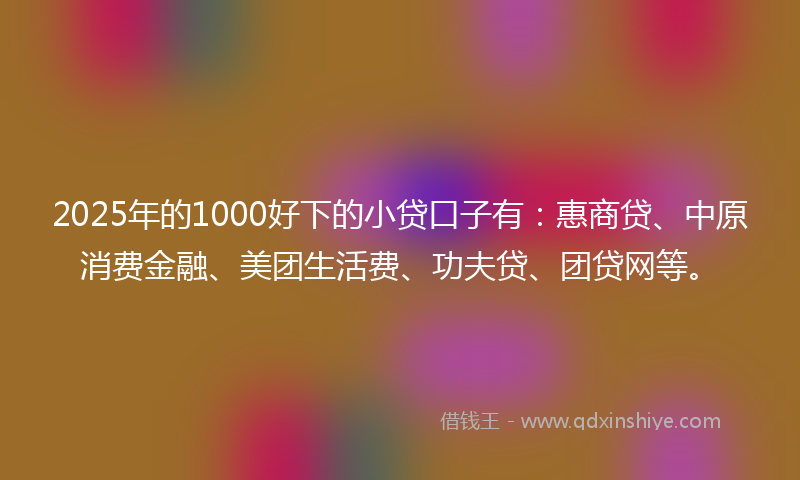 2025年的1000好下的小贷口子有：惠商贷、中原消费金融、美团生活费、功夫贷、团贷网等。