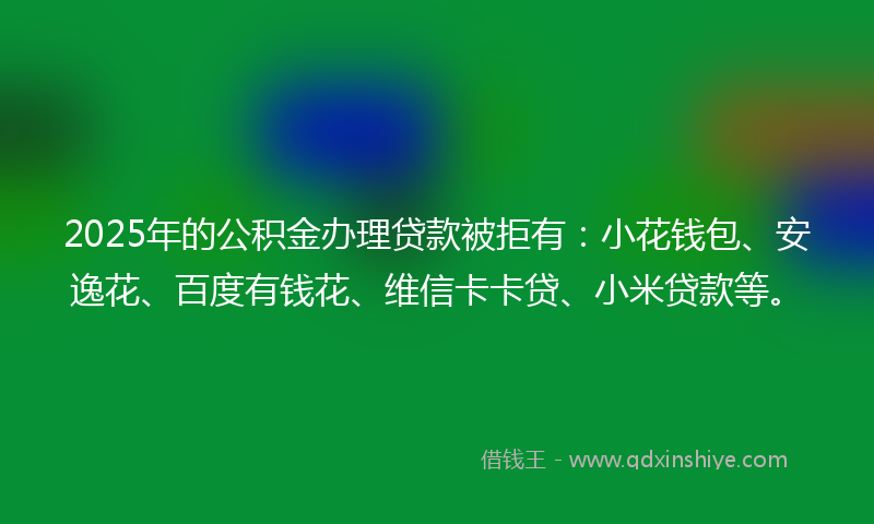 2025年的公积金办理贷款被拒有：小花钱包、安逸花、百度有钱花、维信卡卡贷、小米贷款等。