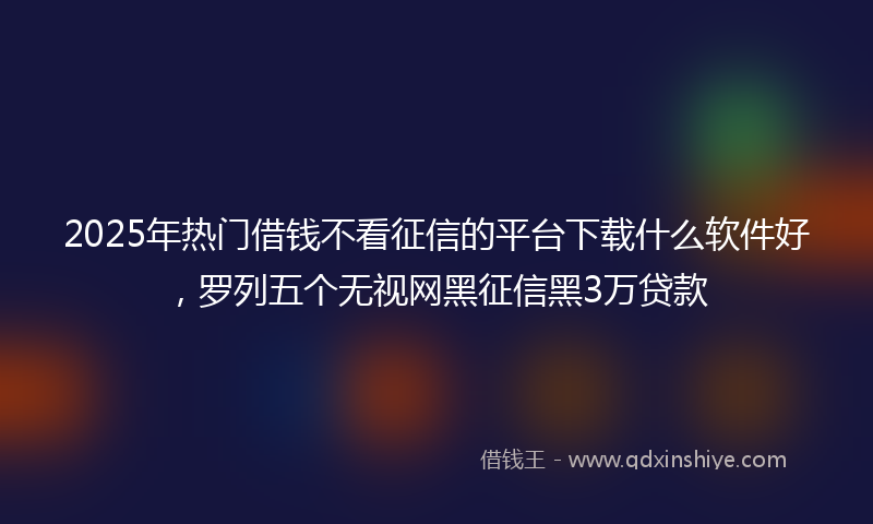 2025年热门借钱不看征信的平台下载什么软件好，罗列五个无视网黑征信黑3万贷款