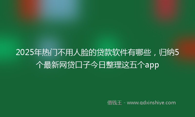 2025年热门不用人脸的贷款软件有哪些，归纳5个最新网贷口子今日整理这五个app