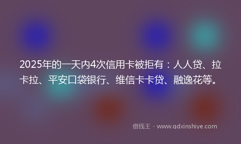 2025年的一天内4次信用卡被拒有：人人贷、拉卡拉、平安口袋银行、维信卡卡贷、融逸花等。