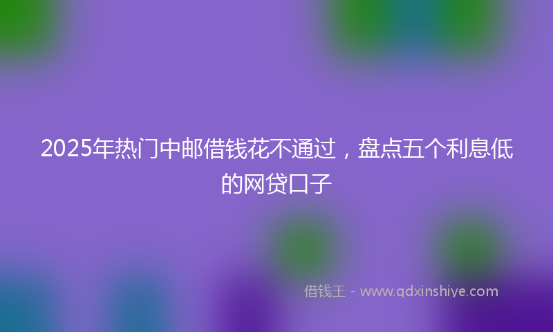 2025年热门中邮借钱花不通过，盘点五个利息低的网贷口子