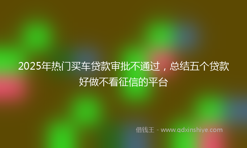2025年热门买车贷款审批不通过，总结五个贷款好做不看征信的平台