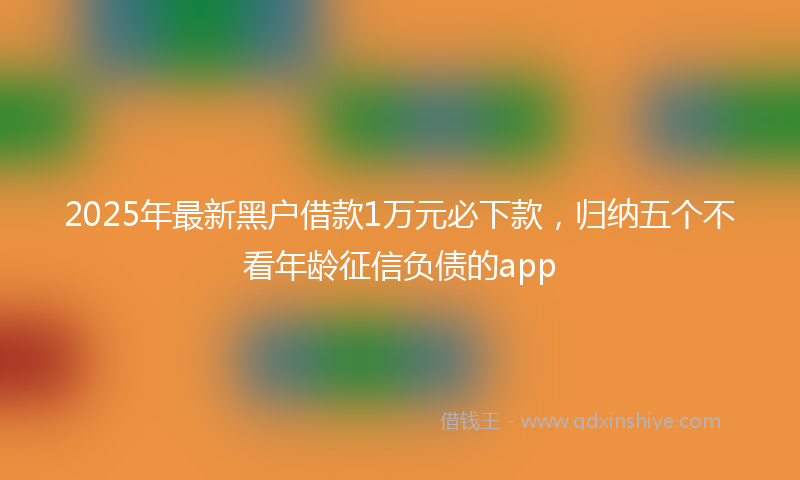 2025年最新黑户借款1万元必下款，归纳五个不看年龄征信负债的app