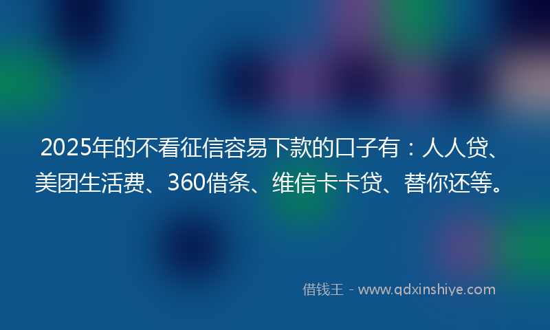 2025年的不看征信容易下款的口子有：人人贷、美团生活费、360借条、维信卡卡贷、替你还等。