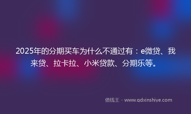 2025年的分期买车为什么不通过有：e微贷、我来贷、拉卡拉、小米贷款、分期乐等。