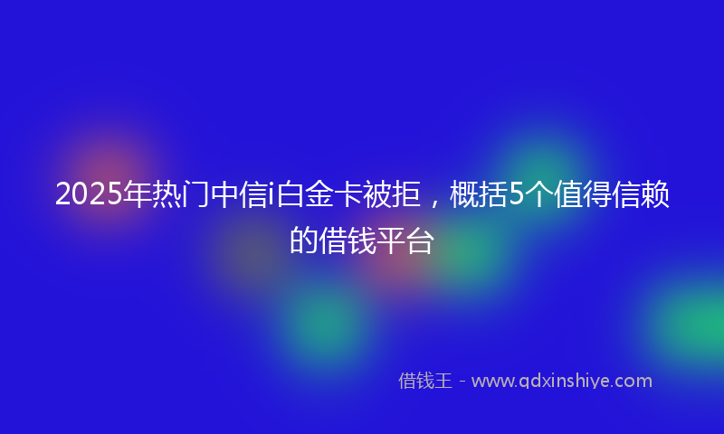 2025年热门中信i白金卡被拒，概括5个值得信赖的借钱平台