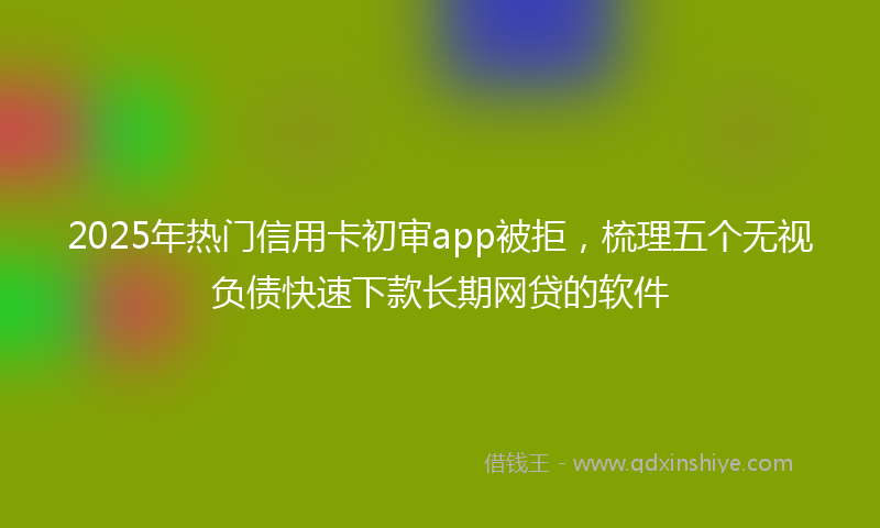 2025年热门信用卡初审app被拒，梳理五个无视负债快速下款长期网贷的软件