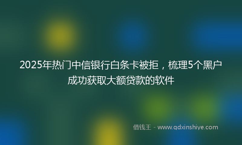 2025年热门中信银行白条卡被拒，梳理5个黑户成功获取大额贷款的软件