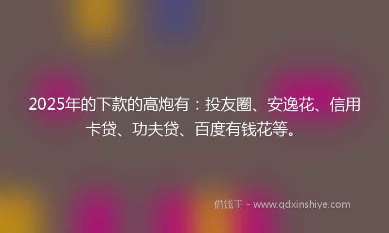 2025年的下款的高炮有：投友圈、安逸花、信用卡贷、功夫贷、百度有钱花等。