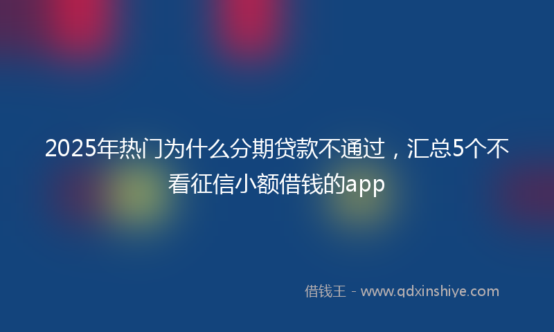 2025年热门为什么分期贷款不通过，汇总5个不看征信小额借钱的app