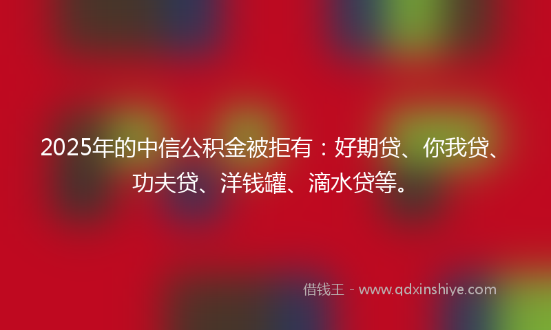 2025年的中信公积金被拒有：好期贷、你我贷、功夫贷、洋钱罐、滴水贷等。