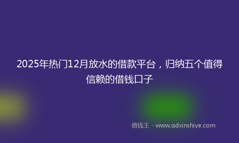 2025年热门12月放水的借款平台，归纳五个值得信赖的借钱口子