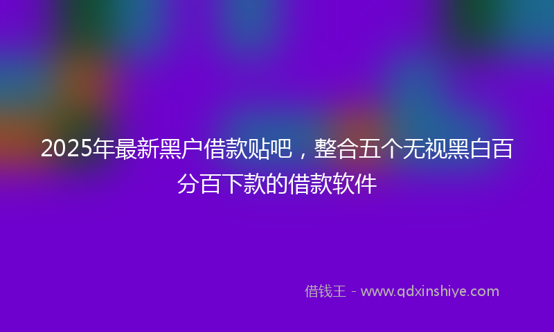 2025年最新黑户借款贴吧，整合五个无视黑白百分百下款的借款软件