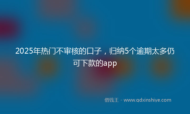 2025年热门不审核的口子，归纳5个逾期太多仍可下款的app