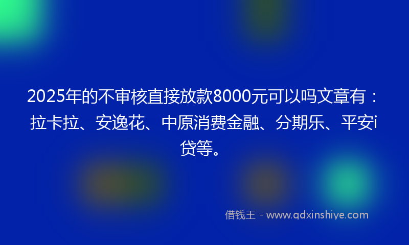 2025年的不审核直接放款8000元可以吗文章有：拉卡拉、安逸花、中原消费金融、分期乐、平安i贷等。