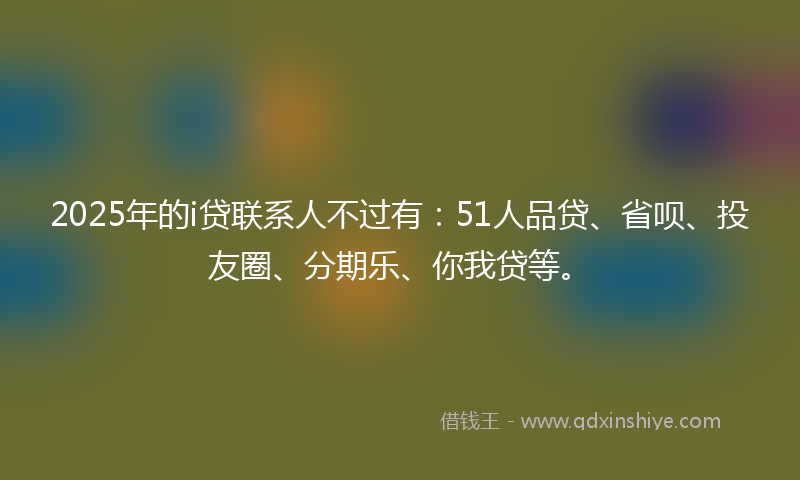 2025年的i贷联系人不过有：51人品贷、省呗、投友圈、分期乐、你我贷等。