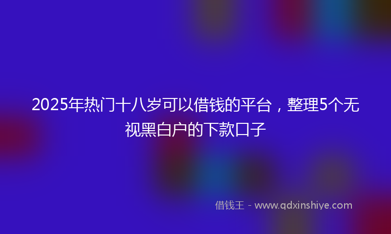 2025年热门十八岁可以借钱的平台，整理5个无视黑白户的下款口子