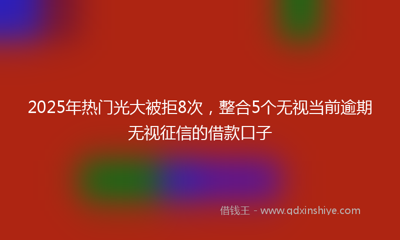 2025年热门光大被拒8次，整合5个无视当前逾期无视征信的借款口子