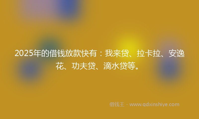 2025年的借钱放款快有：我来贷、拉卡拉、安逸花、功夫贷、滴水贷等。
