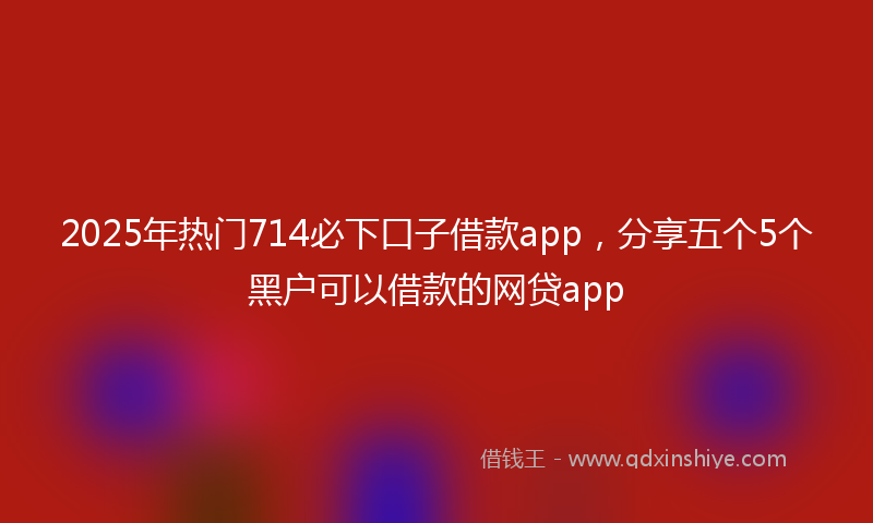 2025年热门714必下口子借款app，分享五个5个黑户可以借款的网贷app