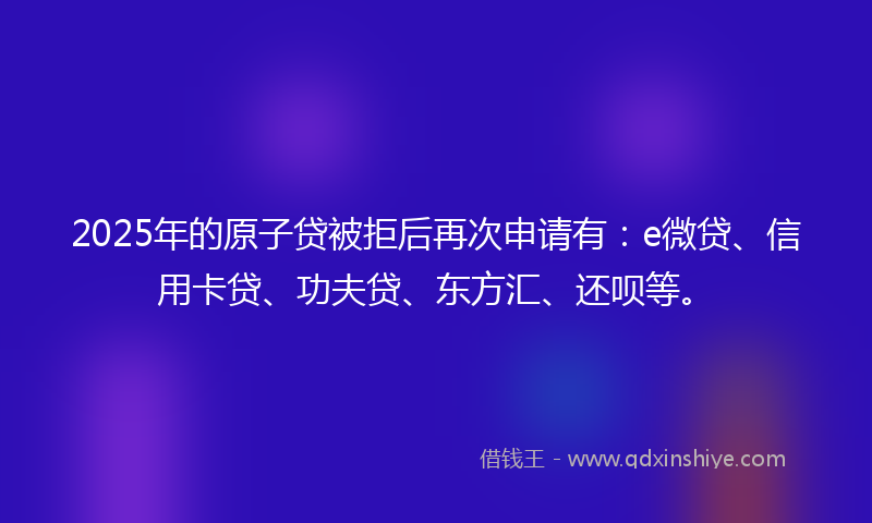 2025年的原子贷被拒后再次申请有：e微贷、信用卡贷、功夫贷、东方汇、还呗等。