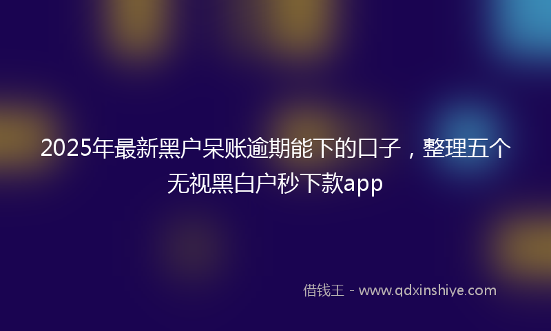 2025年最新黑户呆账逾期能下的口子，整理五个无视黑白户秒下款app