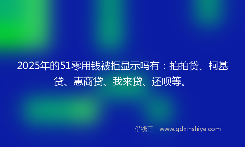 2025年的51零用钱被拒显示吗有：拍拍贷、柯基贷、惠商贷、我来贷、还呗等。
