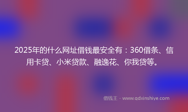 2025年的什么网址借钱最安全有：360借条、信用卡贷、小米贷款、融逸花、你我贷等。