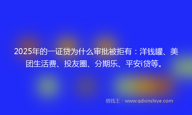 2025年的一证贷为什么审批被拒有：洋钱罐、美团生活费、投友圈、分期乐、平安i贷等。