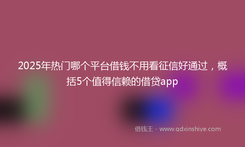 2025年热门哪个平台借钱不用看征信好通过，概括5个值得信赖的借贷app