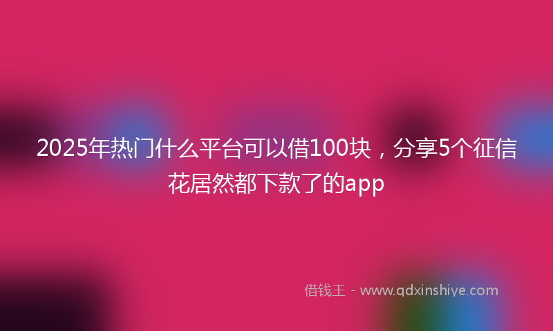 2025年热门什么平台可以借100块，分享5个征信花居然都下款了的app