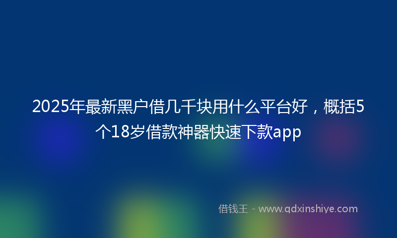 2025年最新黑户借几千块用什么平台好，概括5个18岁借款神器快速下款app