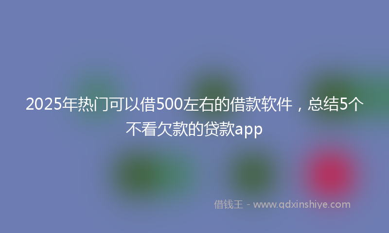 2025年热门可以借500左右的借款软件，总结5个不看欠款的贷款app