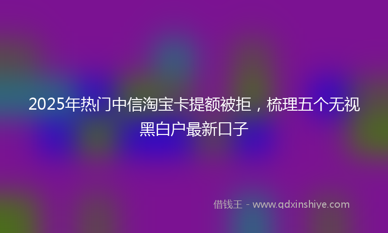 2025年热门中信淘宝卡提额被拒，梳理五个无视黑白户最新口子