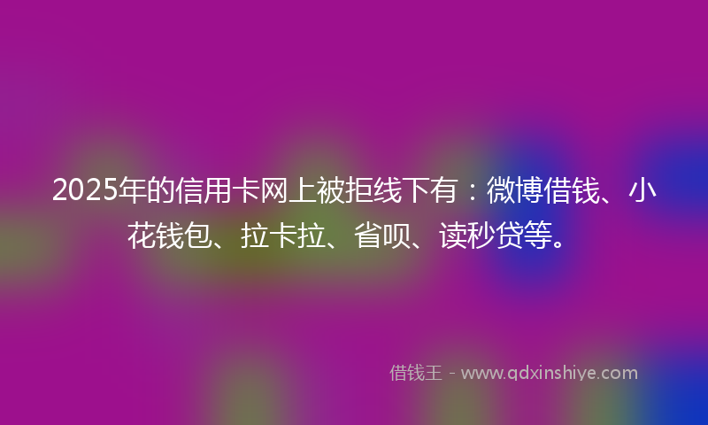 2025年的信用卡网上被拒线下有：微博借钱、小花钱包、拉卡拉、省呗、读秒贷等。