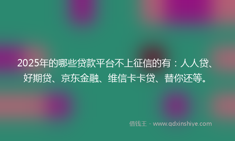 2025年的哪些贷款平台不上征信的有：人人贷、好期贷、京东金融、维信卡卡贷、替你还等。