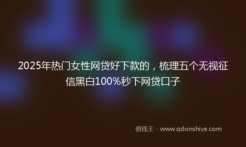 2025年热门女性网贷好下款的，梳理五个无视征信黑白100%秒下网贷口子