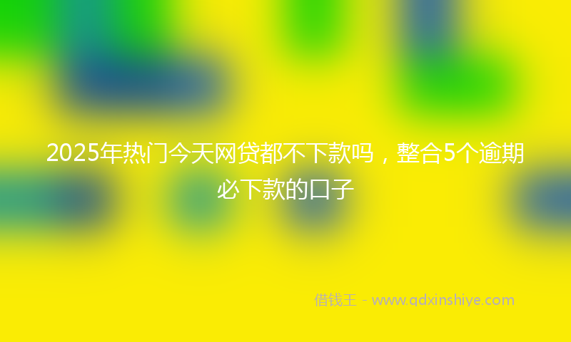 2025年热门今天网贷都不下款吗，整合5个逾期必下款的口子