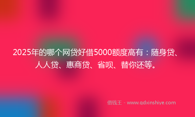 2025年的哪个网贷好借5000额度高有：随身贷、人人贷、惠商贷、省呗、替你还等。