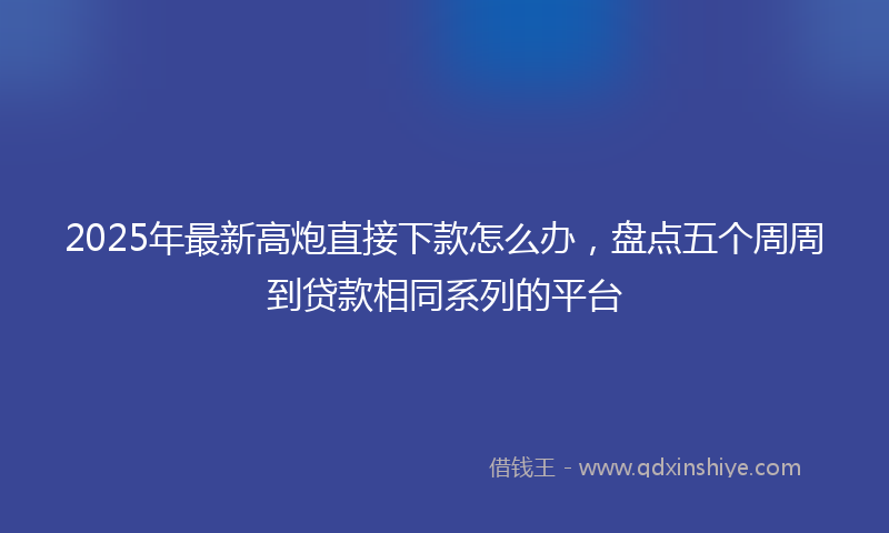 2025年最新高炮直接下款怎么办，盘点五个周周到贷款相同系列的平台