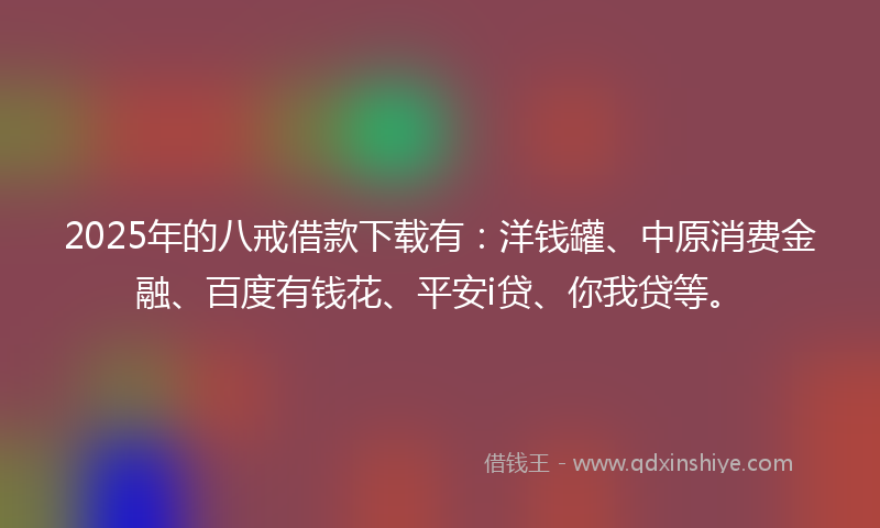 2025年的八戒借款下载有：洋钱罐、中原消费金融、百度有钱花、平安i贷、你我贷等。