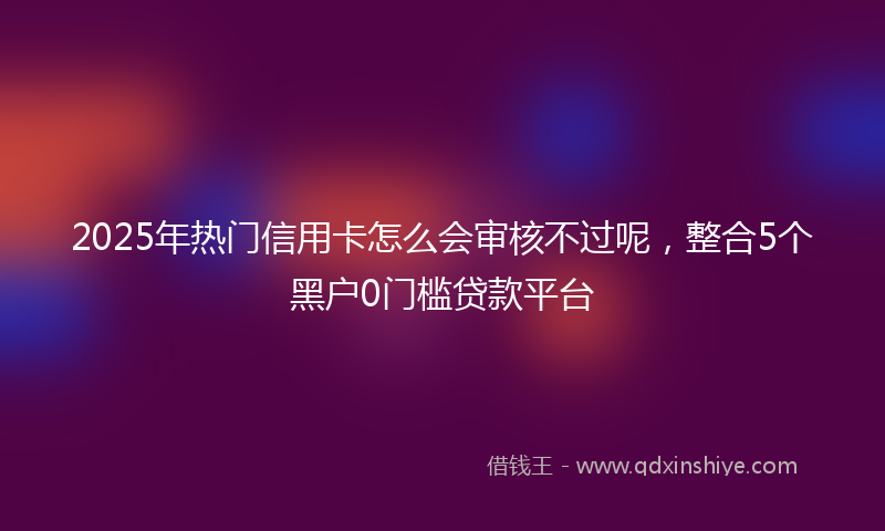 2025年热门信用卡怎么会审核不过呢，整合5个黑户0门槛贷款平台
