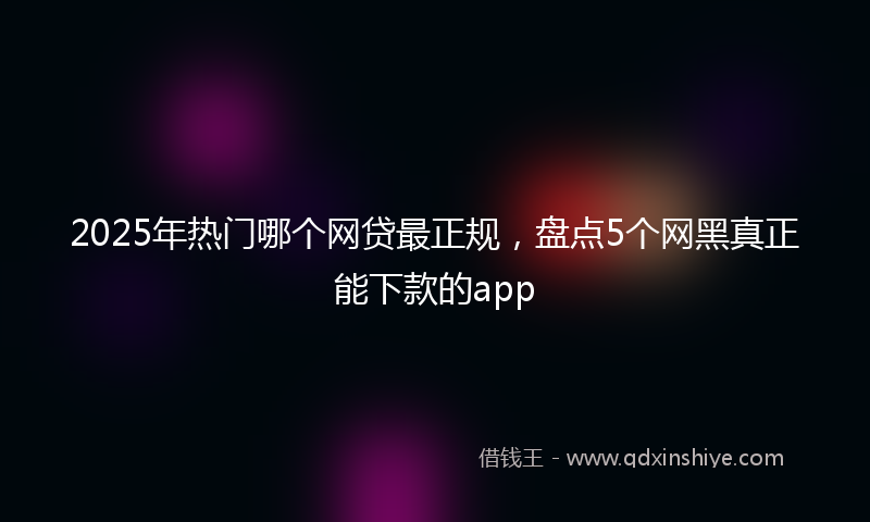 2025年热门哪个网贷最正规，盘点5个网黑真正能下款的app
