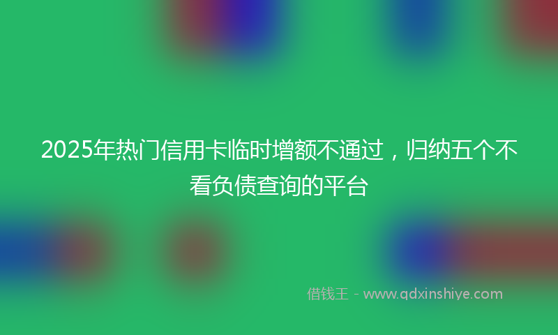 2025年热门信用卡临时增额不通过，归纳五个不看负债查询的平台