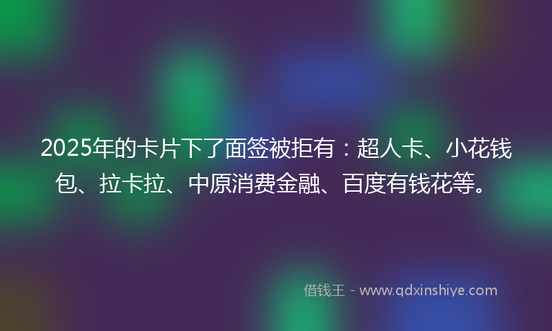 2025年的卡片下了面签被拒有：超人卡、小花钱包、拉卡拉、中原消费金融、百度有钱花等。