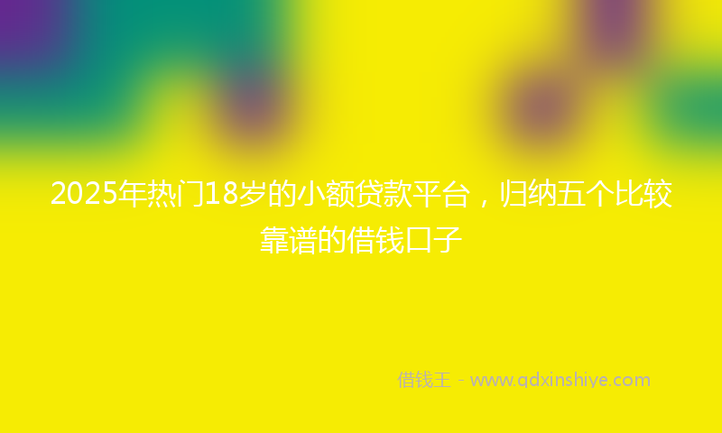 2025年热门18岁的小额贷款平台，归纳五个比较靠谱的借钱口子