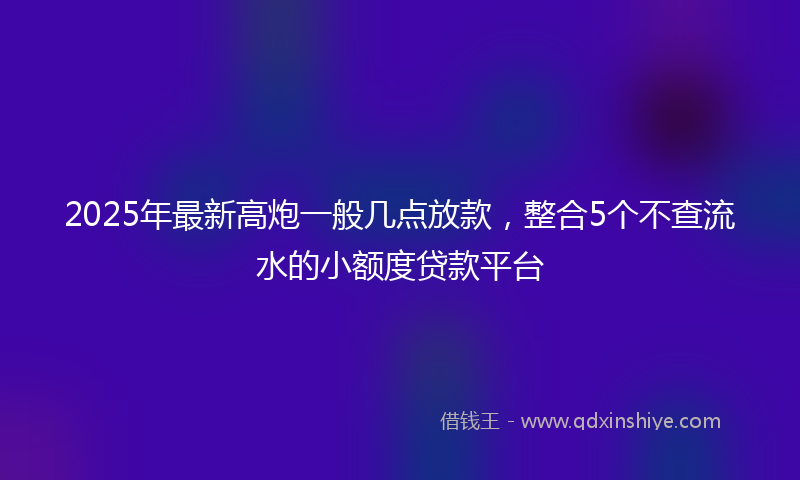 2025年最新高炮一般几点放款，整合5个不查流水的小额度贷款平台