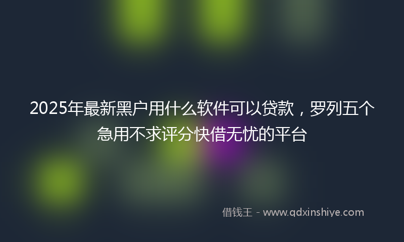 2025年最新黑户用什么软件可以贷款，罗列五个急用不求评分快借无忧的平台